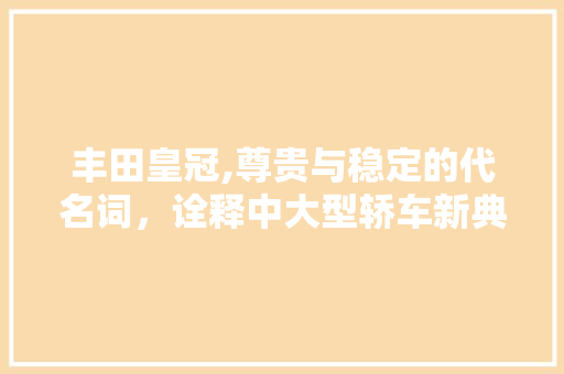 丰田皇冠,尊贵与稳定的代名词，诠释中大型轿车新典范