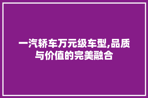 一汽轿车万元级车型,品质与价值的完美融合