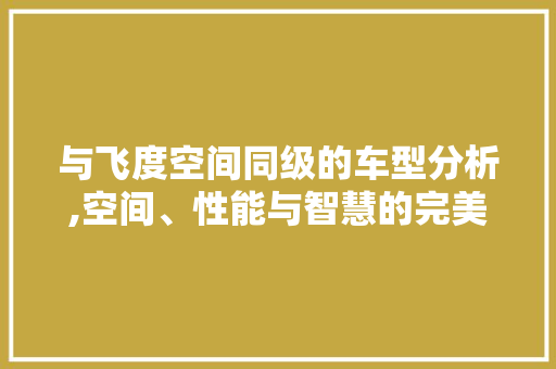 与飞度空间同级的车型分析,空间、性能与智慧的完美融合